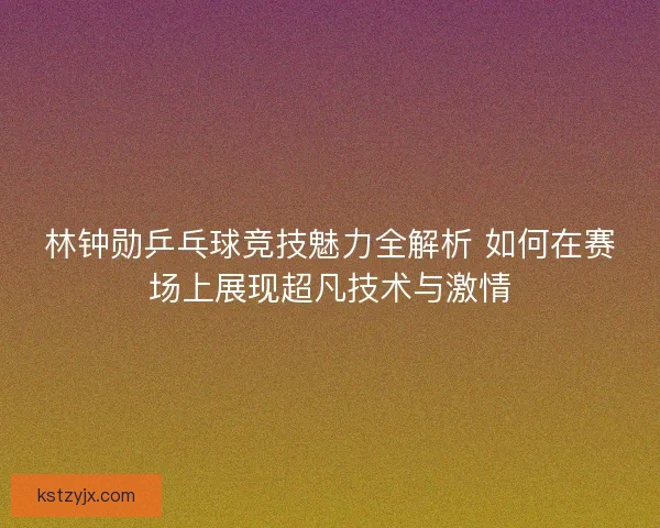林钟勋乒乓球竞技魅力全解析 如何在赛场上展现超凡技术与激情