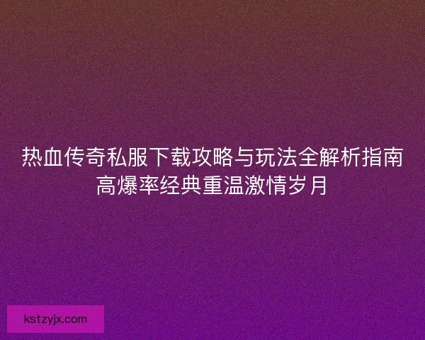 热血传奇私服下载攻略与玩法全解析指南高爆率经典重温激情岁月