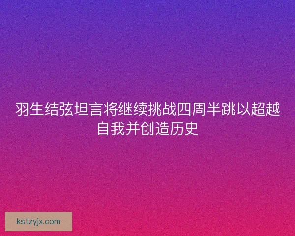 羽生结弦坦言将继续挑战四周半跳以超越自我并创造历史