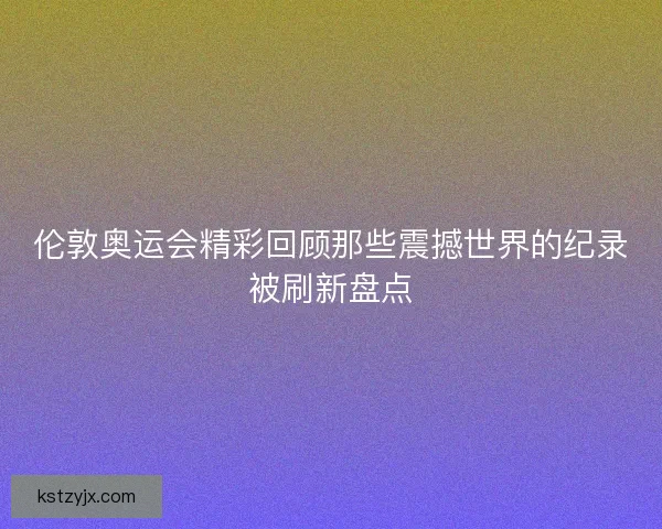 伦敦奥运会精彩回顾那些震撼世界的纪录被刷新盘点