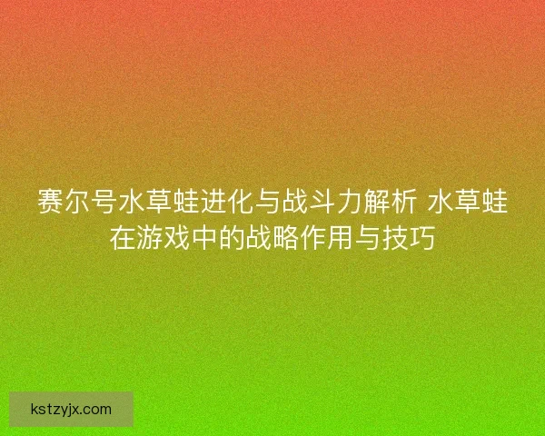 赛尔号水草蛙进化与战斗力解析 水草蛙在游戏中的战略作用与技巧 赛尔号水草蛙进化与战斗力解析 水草蛙在游戏中的战略作用与技巧