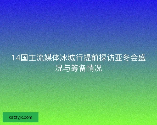 14国主流媒体冰城行提前探访亚冬会盛况与筹备情况
