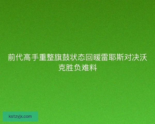 前代高手重整旗鼓状态回暖雷耶斯对决沃克胜负难料