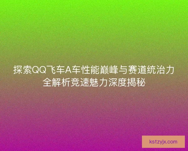 探索QQ飞车A车性能巅峰与赛道统治力全解析竞速魅力深度揭秘 探索QQ飞车A车性能巅峰与赛道统治力全解析竞速魅力深度揭秘