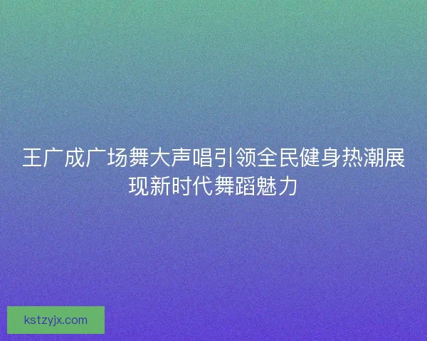 王广成广场舞大声唱引领全民健身热潮展现新时代舞蹈魅力