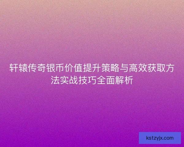 轩辕传奇银币价值提升策略与高效获取方法实战技巧全面解析