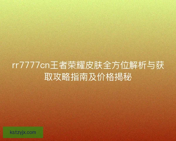 rr7777cn王者荣耀皮肤全方位解析与获取攻略指南及价格揭秘