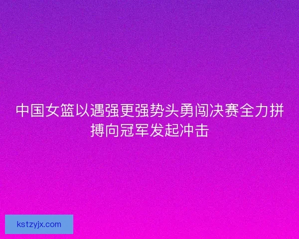 中国女篮以遇强更强势头勇闯决赛全力拼搏向冠军发起冲击