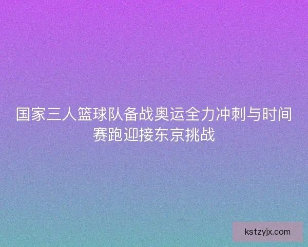 国家三人篮球队备战奥运全力冲刺与时间赛跑迎接东京挑战