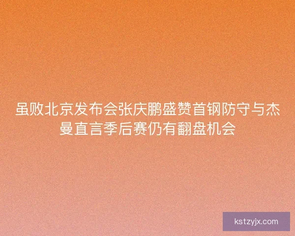 虽败北京发布会张庆鹏盛赞首钢防守与杰曼直言季后赛仍有翻盘机会