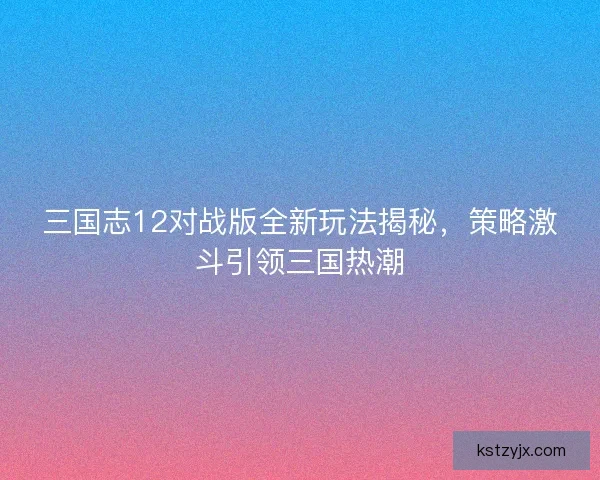 三国志12对战版全新玩法揭秘，策略激斗引领三国热潮