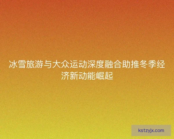 冰雪旅游与大众运动深度融合助推冬季经济新动能崛起 冰雪旅游与大众运动深度融合助推冬季经济新动能崛起