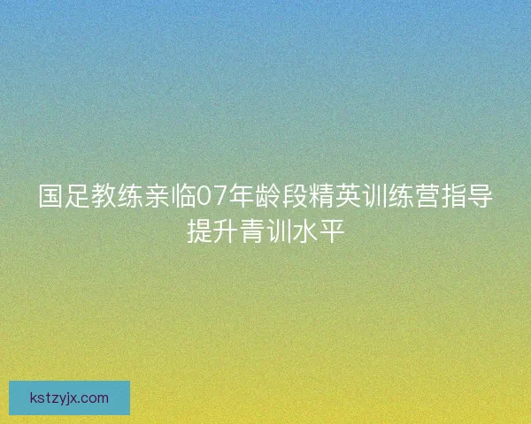 国足教练亲临07年龄段精英训练营指导提升青训水平