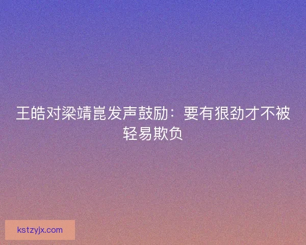 王皓对梁靖崑发声鼓励:要有狠劲才不被轻易欺负 王皓对梁靖崑发声鼓励:要有狠劲才不被轻易欺负