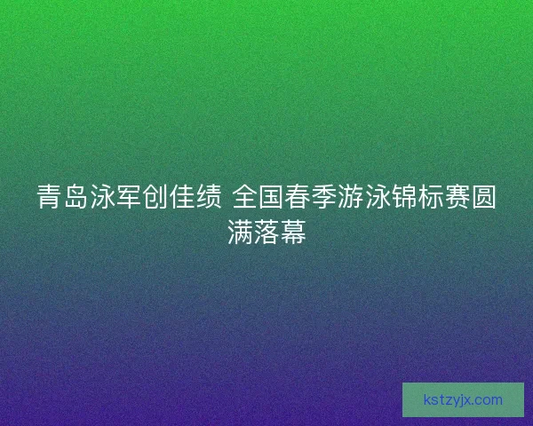 青岛泳军创佳绩 全国春季游泳锦标赛圆满落幕