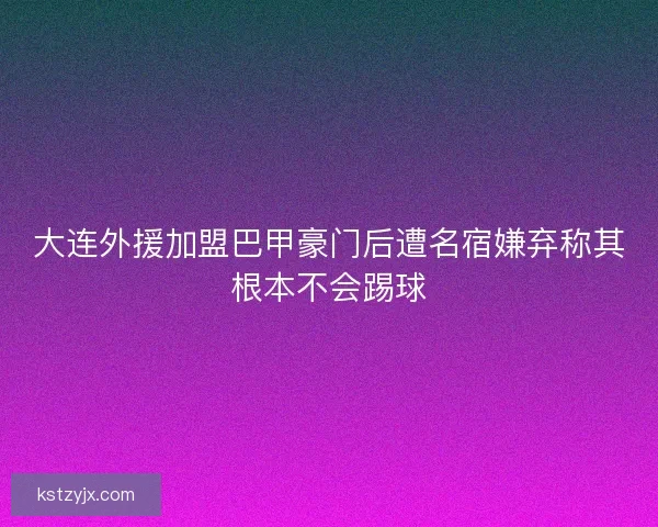 大连外援加盟巴甲豪门后遭名宿嫌弃称其根本不会踢球