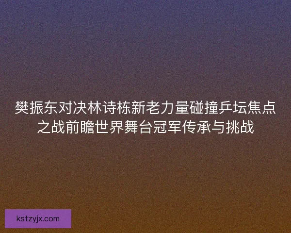 樊振东对决林诗栋新老力量碰撞乒坛焦点之战前瞻世界舞台冠军传承与挑战 樊振东对决林诗栋新老力量碰撞乒坛焦点之战前瞻世界舞台冠军传承与挑战