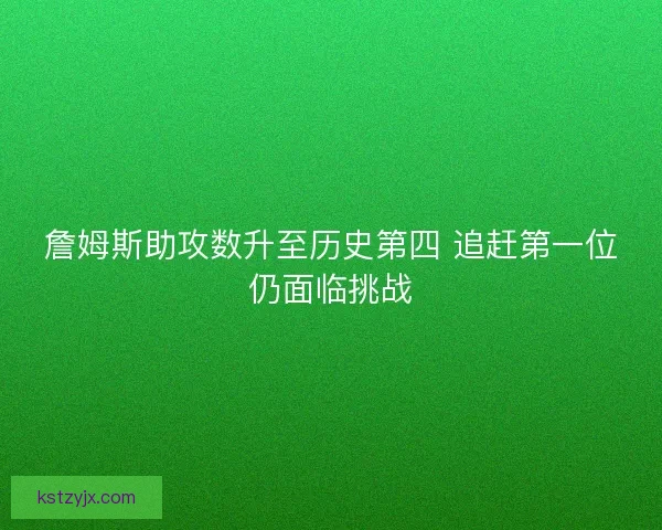 詹姆斯助攻数升至历史第四 追赶第一位仍面临挑战 詹姆斯助攻数升至历史第四 追赶第一位仍面临挑战