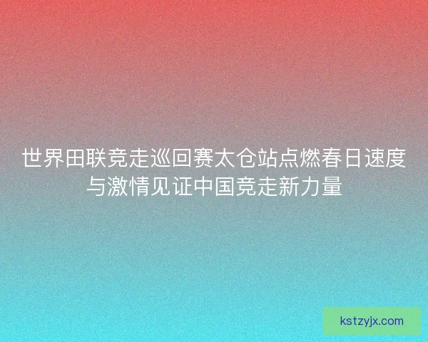 世界田联竞走巡回赛太仓站点燃春日速度与激情见证中国竞走新力量 世界田联竞走巡回赛太仓站点燃春日速度与激情见证中国竞走新力量