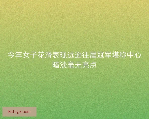 今年女子花滑表现远逊往届冠军堪称中心暗淡毫无亮点