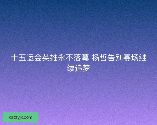 十五运会英雄永不落幕 杨哲告别赛场继续追梦