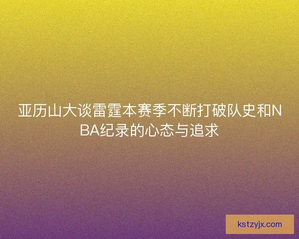 亚历山大谈雷霆本赛季不断打破队史和NBA纪录的心态与追求