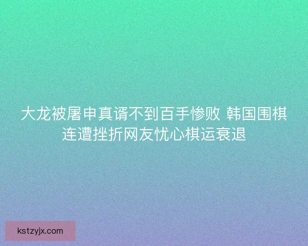 大龙被屠申真谞不到百手惨败 韩国围棋连遭挫折网友忧心棋运衰退